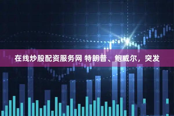 在线炒股配资服务网 特朗普、鲍威尔，突发