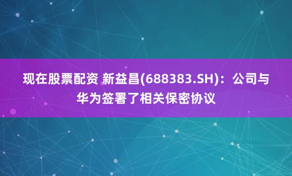 现在股票配资 新益昌(688383.SH)：公司与华为签署了相关保密协议