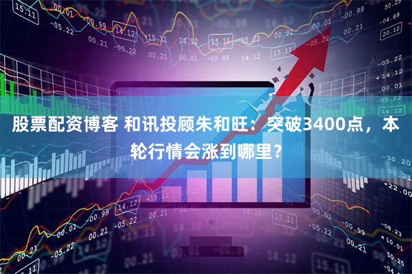 股票配资博客 和讯投顾朱和旺：突破3400点，本轮行情会涨到哪里？