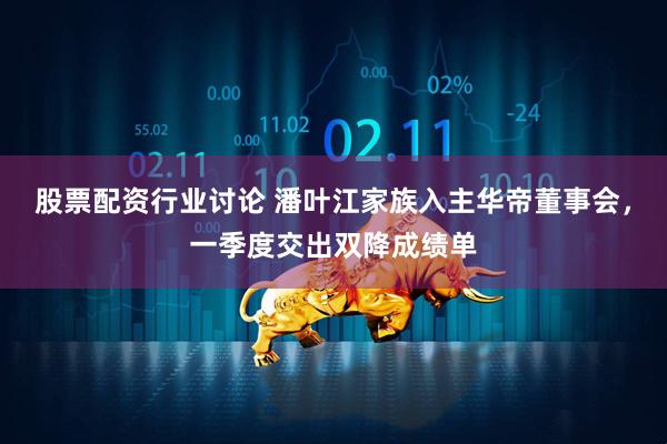 股票配资行业讨论 潘叶江家族入主华帝董事会，一季度交出双降成绩单
