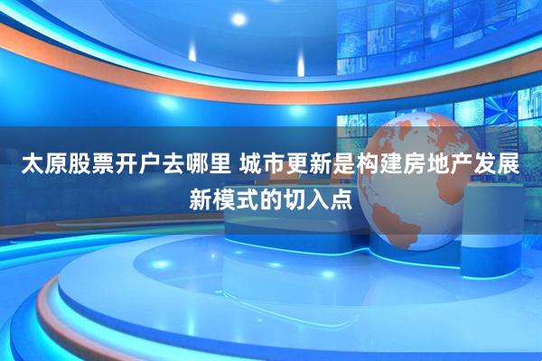 太原股票开户去哪里 城市更新是构建房地产发展新模式的切入点