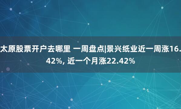太原股票开户去哪里 一周盘点|景兴纸业近一周涨16.42%, 近一个月涨22.42%