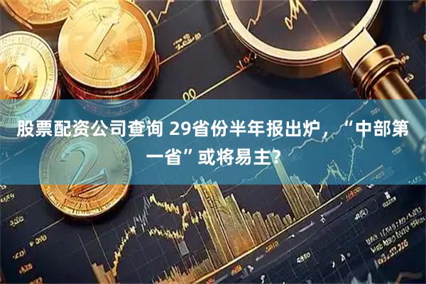 股票配资公司查询 29省份半年报出炉，“中部第一省”或将易主？