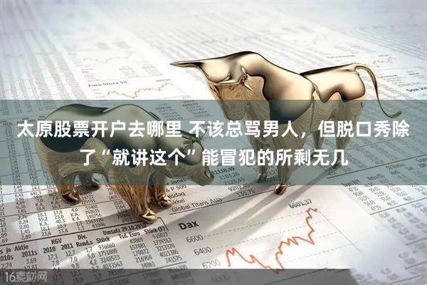 太原股票开户去哪里 不该总骂男人，但脱口秀除了“就讲这个”能冒犯的所剩无几
