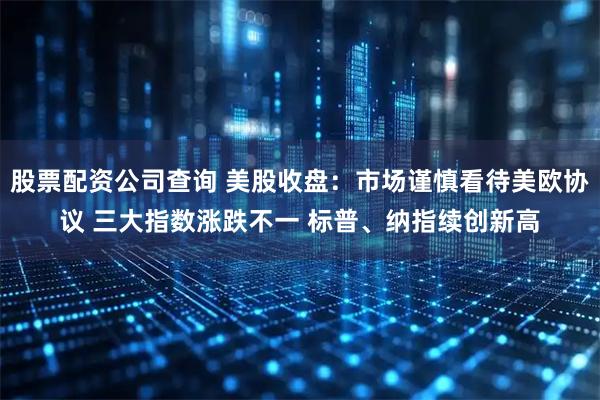 股票配资公司查询 美股收盘：市场谨慎看待美欧协议 三大指数涨跌不一 标普、纳指续创新高