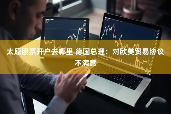 太原股票开户去哪里 德国总理：对欧美贸易协议不满意