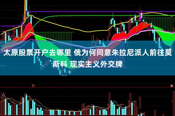 太原股票开户去哪里 俄为何同意朱拉尼派人前往莫斯科 现实主义外交牌