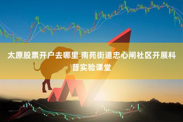 太原股票开户去哪里 南苑街道忠心闸社区开展科普实验课堂