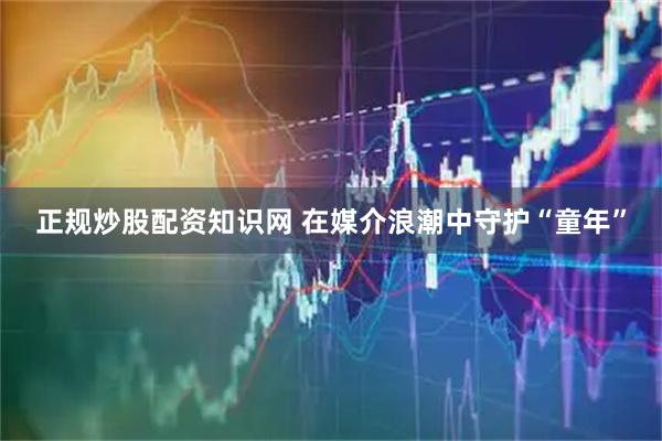 正规炒股配资知识网 在媒介浪潮中守护“童年”