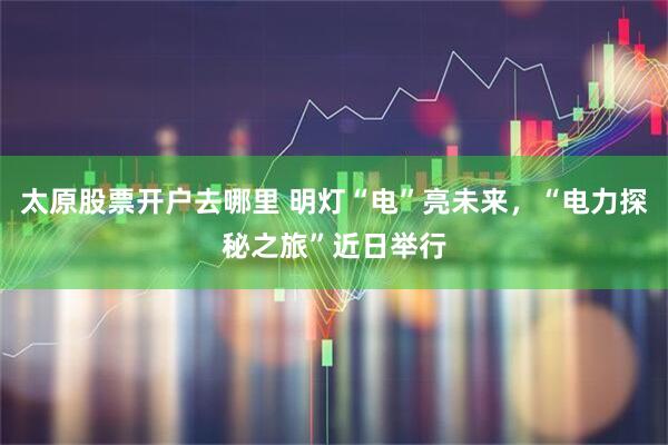 太原股票开户去哪里 明灯“电”亮未来，“电力探秘之旅”近日举行