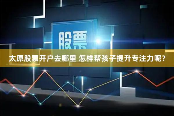 太原股票开户去哪里 怎样帮孩子提升专注力呢？