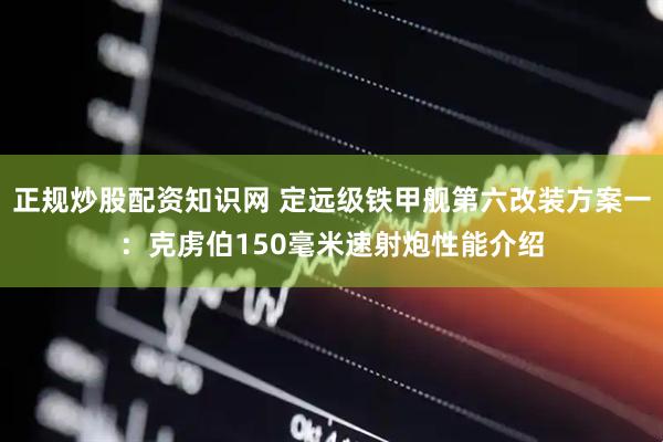 正规炒股配资知识网 定远级铁甲舰第六改装方案一：克虏伯150毫米速射炮性能介绍