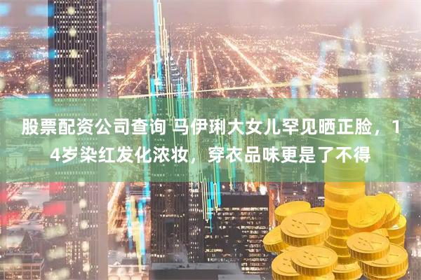 股票配资公司查询 马伊琍大女儿罕见晒正脸，14岁染红发化浓妆，穿衣品味更是了不得