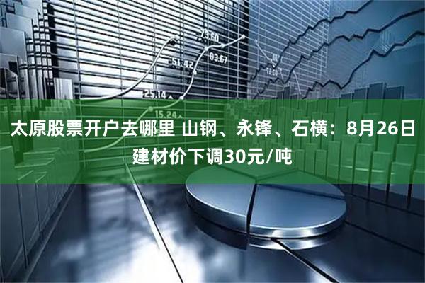 太原股票开户去哪里 山钢、永锋、石横：8月26日建材价下调30元/吨