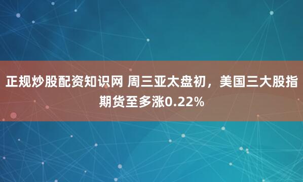 正规炒股配资知识网 周三亚太盘初，美国三大股指期货至多涨0.22%