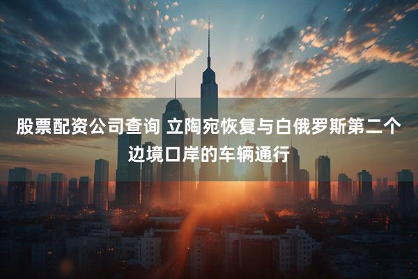 股票配资公司查询 立陶宛恢复与白俄罗斯第二个边境口岸的车辆通行