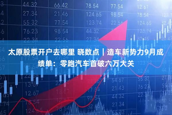 太原股票开户去哪里 晓数点|造车新势力9月成绩单:零跑汽车首破六万大关