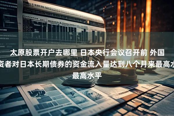 太原股票开户去哪里 日本央行会议召开前 外国投资者对日本长期债券的资金流入量达到八个月来最高水平