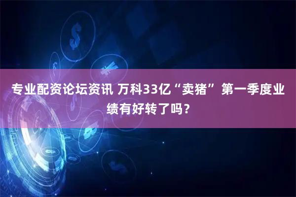 专业配资论坛资讯 万科33亿“卖猪” 第一季度业绩有好转了吗？