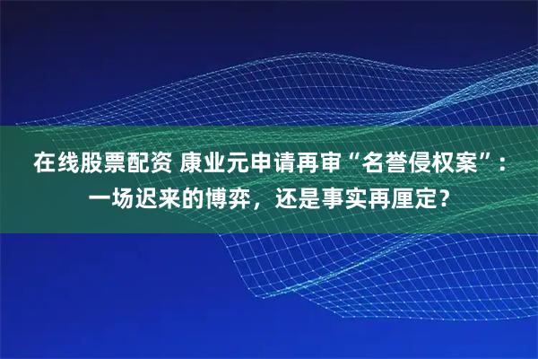 在线股票配资 康业元申请再审“名誉侵权案”：一场迟来的博弈，还是事实再厘定？