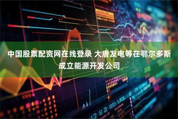 中国股票配资网在线登录 大唐发电等在鄂尔多斯成立能源开发公司