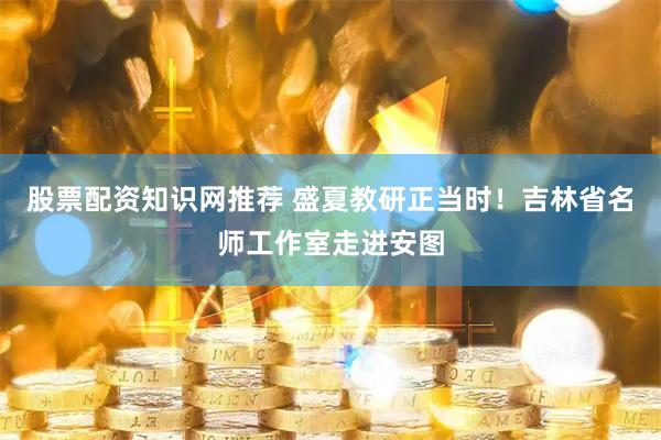 股票配资知识网推荐 盛夏教研正当时！吉林省名师工作室走进安图