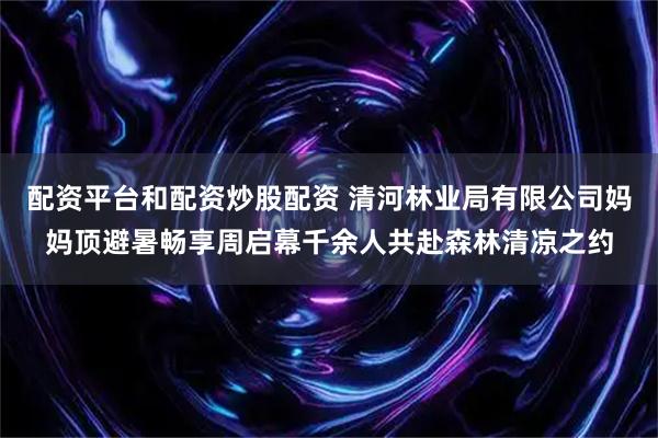 配资平台和配资炒股配资 清河林业局有限公司妈妈顶避暑畅享周启幕千余人共赴森林清凉之约