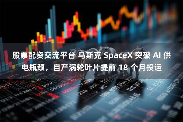 股票配资交流平台 马斯克 SpaceX 突破 AI 供电瓶颈，自产涡轮叶片提前 18 个月投运