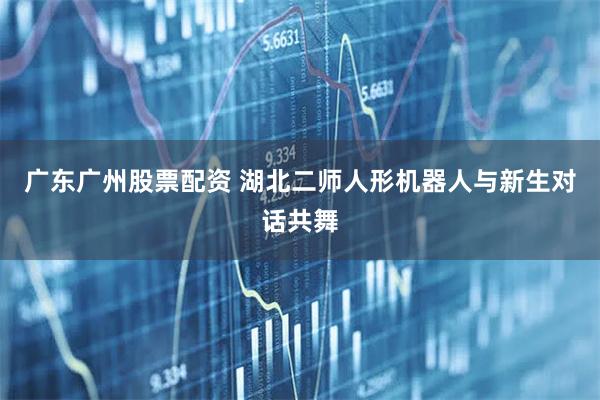 广东广州股票配资 湖北二师人形机器人与新生对话共舞