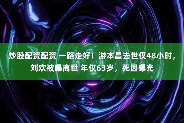 炒股配资配资 一路走好！游本昌去世仅48小时，刘欢被曝离世 年仅63岁，死因曝光