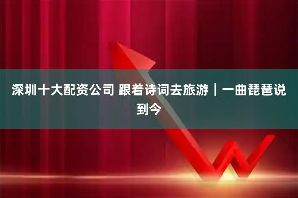 深圳十大配资公司 跟着诗词去旅游｜一曲琵琶说到今